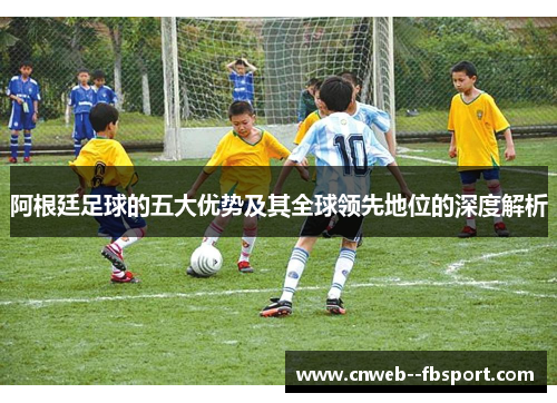 阿根廷足球的五大优势及其全球领先地位的深度解析